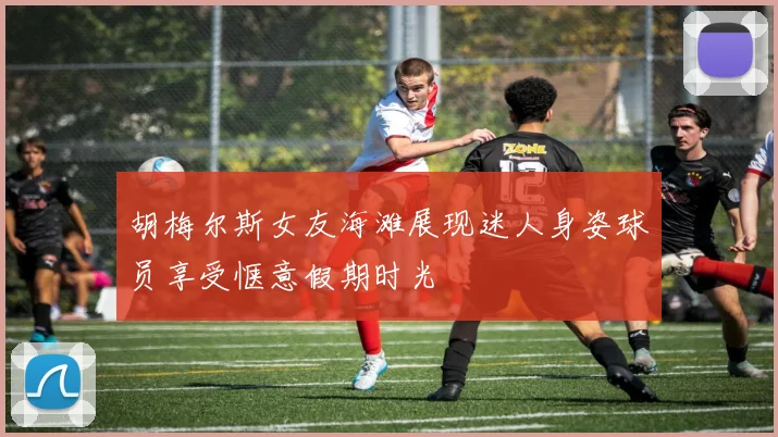 胡梅尔斯女友海滩展现迷人身姿球员享受惬意假期时光