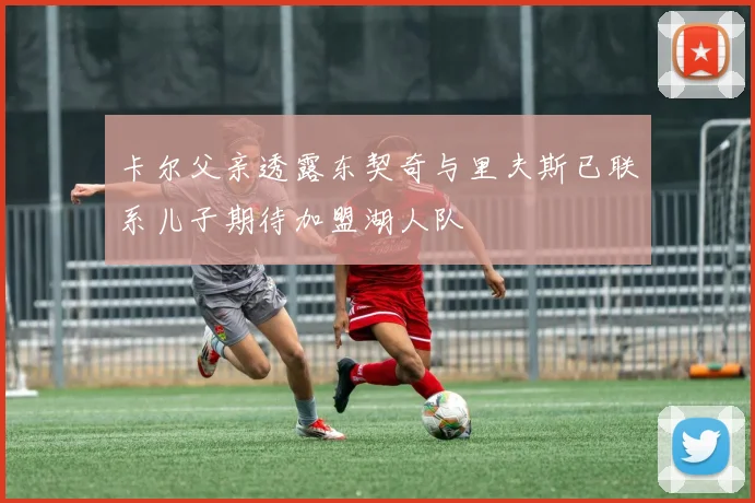 卡尔父亲透露东契奇与里夫斯已联系儿子期待加盟湖人队