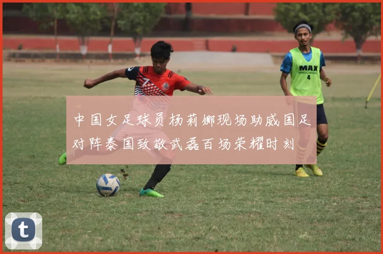 中国女足球员杨莉娜现场助威国足对阵泰国致敬武磊百场荣耀时刻