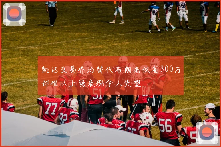 凯记交易乔治替代布朗老仅省300万却难以上场表现令人失望