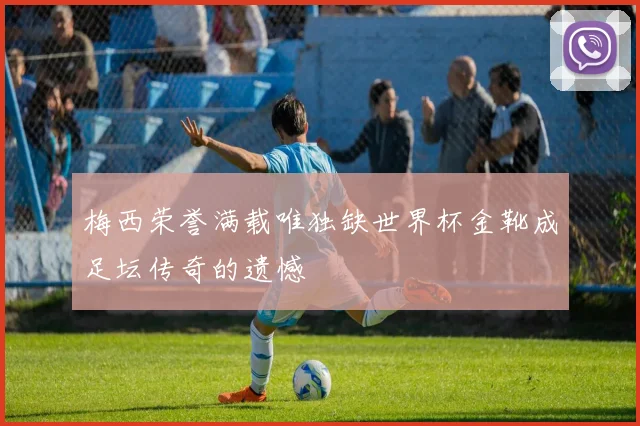 梅西荣誉满载唯独缺世界杯金靴成足坛传奇的遗憾