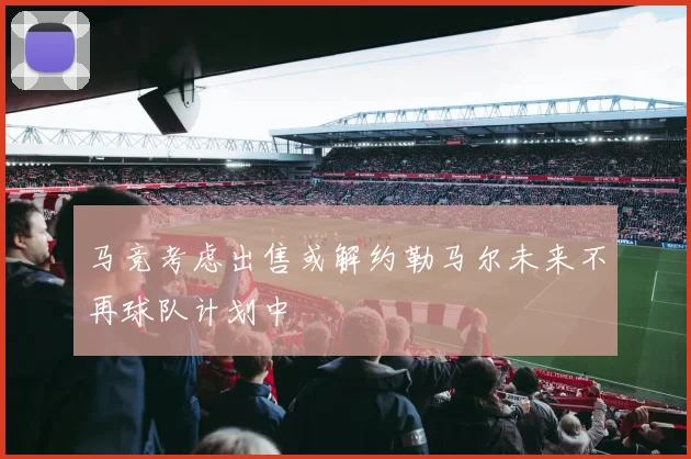 马竞考虑出售或解约勒马尔未来不再球队计划中