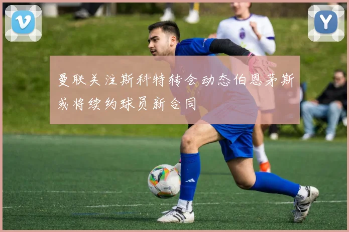 曼联关注斯科特转会动态伯恩茅斯或将续约球员新合同