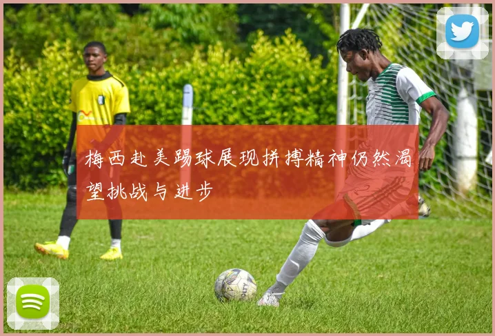 梅西赴美踢球展现拼搏精神仍然渴望挑战与进步