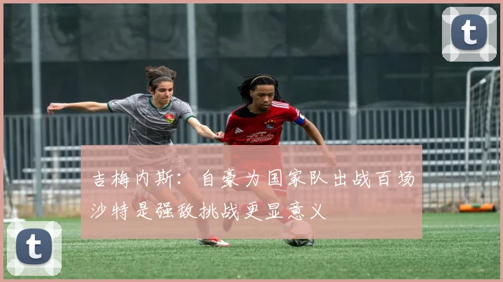 吉梅内斯：自豪为国家队出战百场沙特是强敌挑战更显意义