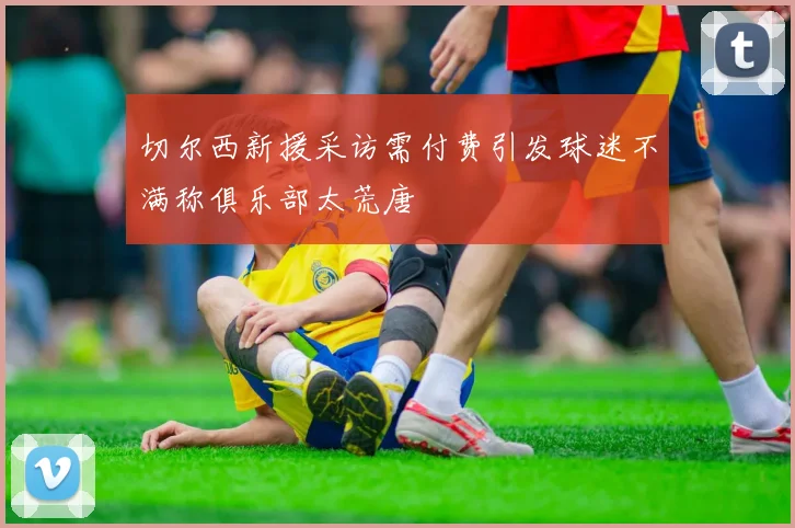 切尔西新援采访需付费引发球迷不满称俱乐部太荒唐